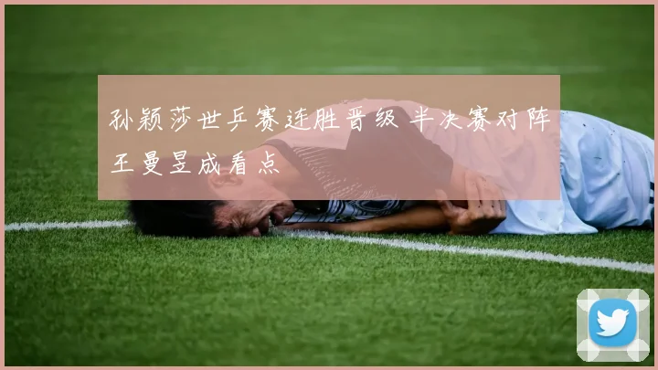 孙颖莎世乒赛连胜晋级 半决赛对阵王曼昱成看点