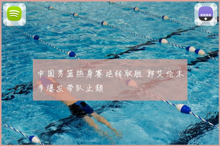 中国男篮热身赛逆转取胜 郭艾伦末节爆发带队止颓