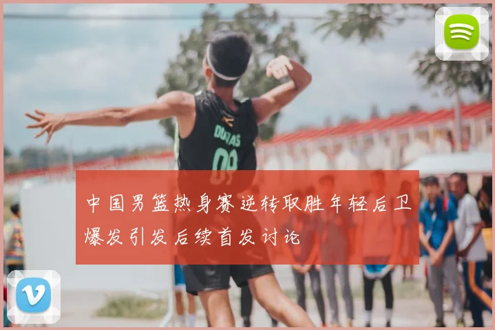 中国男篮热身赛逆转取胜年轻后卫爆发引发后续首发讨论
