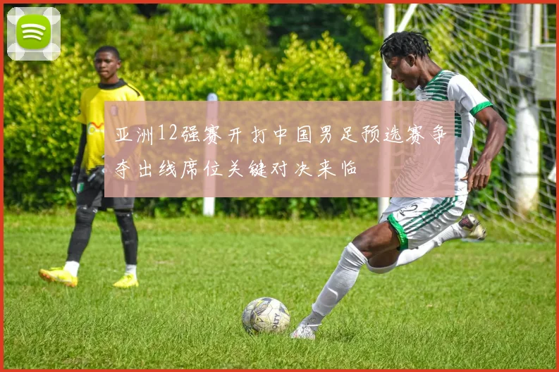 亚洲12强赛开打中国男足预选赛争夺出线席位关键对决来临