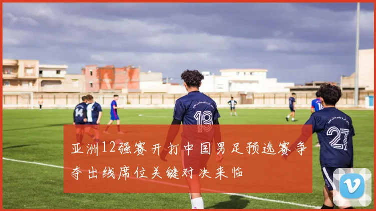 亚洲12强赛开打中国男足预选赛争夺出线席位关键对决来临
