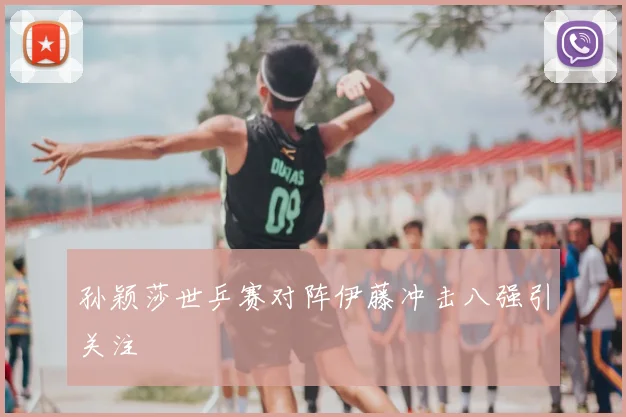 孙颖莎世乒赛对阵伊藤冲击八强引关注