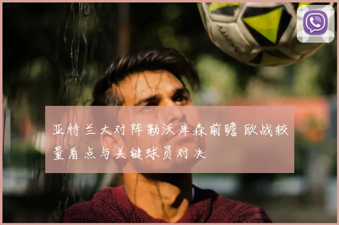 亚特兰大对阵勒沃库森前瞻 欧战较量看点与关键球员对决