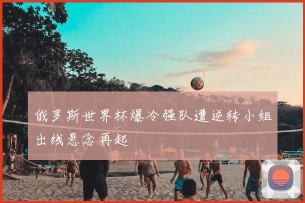 俄罗斯世界杯爆冷强队遭逆转小组出线悬念再起