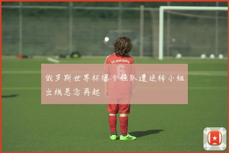 俄罗斯世界杯爆冷强队遭逆转小组出线悬念再起