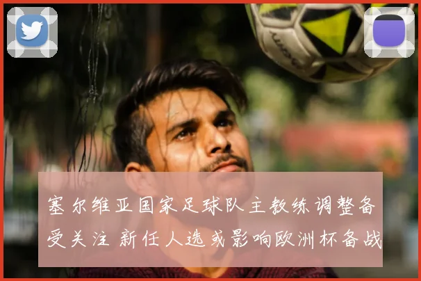 塞尔维亚国家足球队主教练调整备受关注 新任人选或影响欧洲杯备战