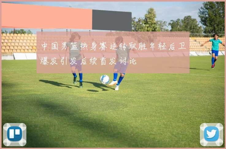 中国男篮热身赛逆转取胜年轻后卫爆发引发后续首发讨论